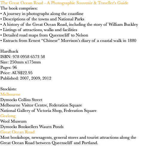 The Great Ocean Road - A Photographic Souvenir & Traveller's Guide
The book comprises: • A journey in photographs along the coastline • Descriptions of the towns and National Parks
• A history of the Great Ocean Road, including the story of William Buckley • Listings of attractions, walks and facilities • Detailed road maps from Queenscliff to Nelson
• Extracts from Ernest “Chinese” Morrison’s diary of a coastal walk in 1880 Hardback ISBN: 978 0958 6573 58
Size: 250mm x175mm Pages: 96 Price: AUS$22.95
Published: 2007, 2009, 2012 Stockists:
Melbourne Dymocks Collins Street
Melbourne Visitor Centre, Federation Square National Gallery of Victoria Shop, Federation Square
Geelong
Wool Museum
Dymocks Booksellers Waurn Ponds Great Ocean Road
Most bookshops, newsagents, general stores and tourist attractions along the Great Ocean Road between Queenscliff and Portland.
